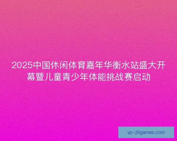 2025中国休闲体育嘉年华衡水站盛大开幕暨儿童青少年体能挑战赛启动